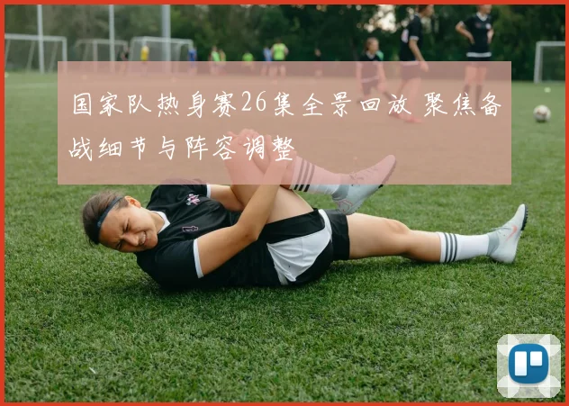 国家队热身赛26集全景回放 聚焦备战细节与阵容调整