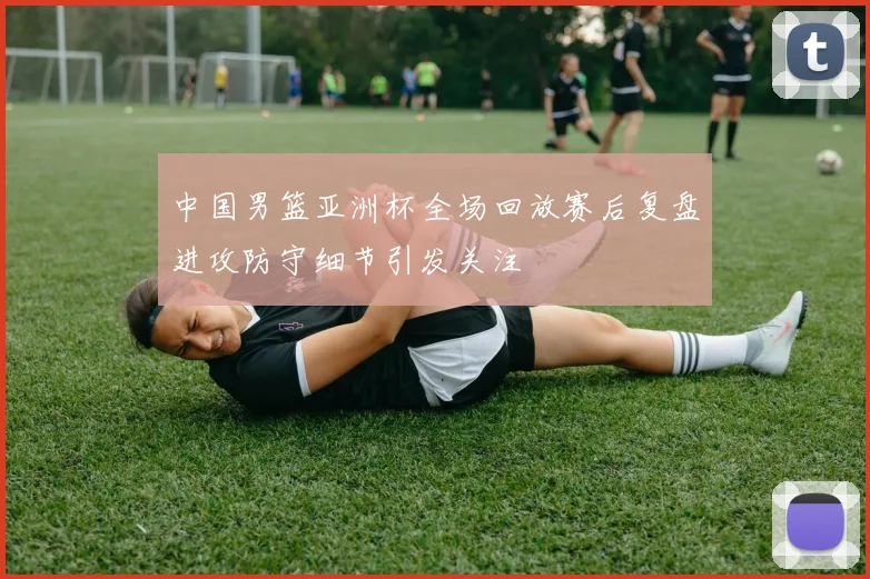 中国男篮亚洲杯全场回放赛后复盘进攻防守细节引发关注