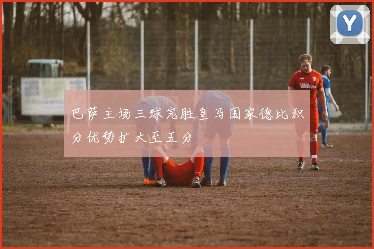 巴萨主场三球完胜皇马国家德比积分优势扩大至五分