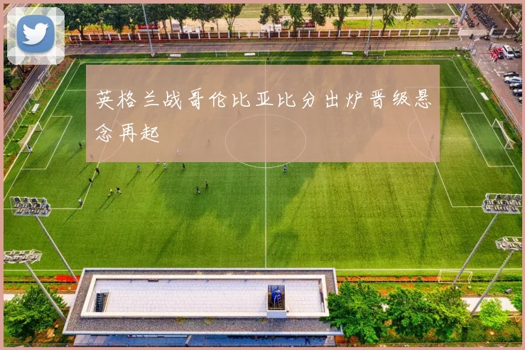 英格兰战哥伦比亚比分出炉晋级悬念再起