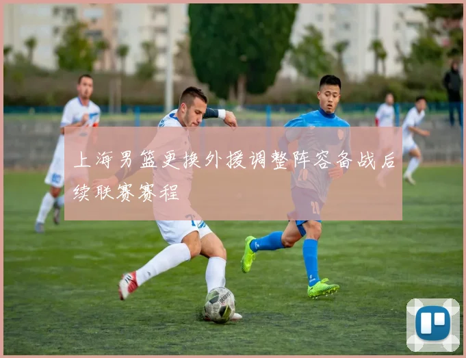 上海男篮更换外援调整阵容备战后续联赛赛程