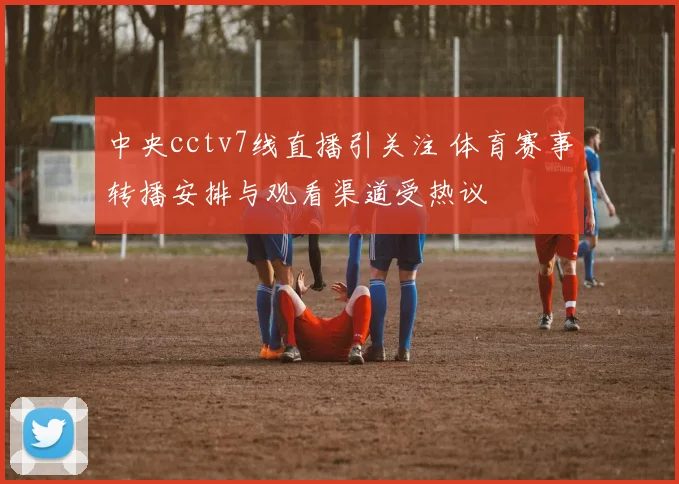 中央cctv7线直播引关注 体育赛事转播安排与观看渠道受热议