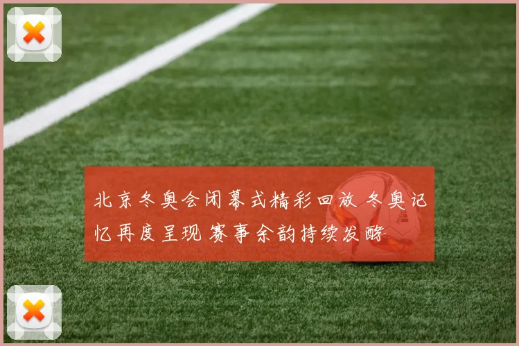 北京冬奥会闭幕式精彩回放 冬奥记忆再度呈现 赛事余韵持续发酵