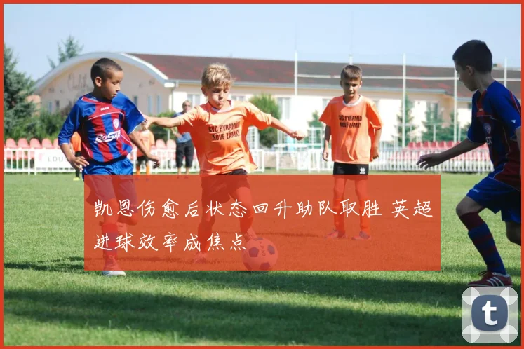 凯恩伤愈后状态回升助队取胜 英超进球效率成焦点