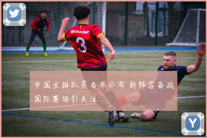 中国女排队员名单公布 新阵容备战国际赛场引关注