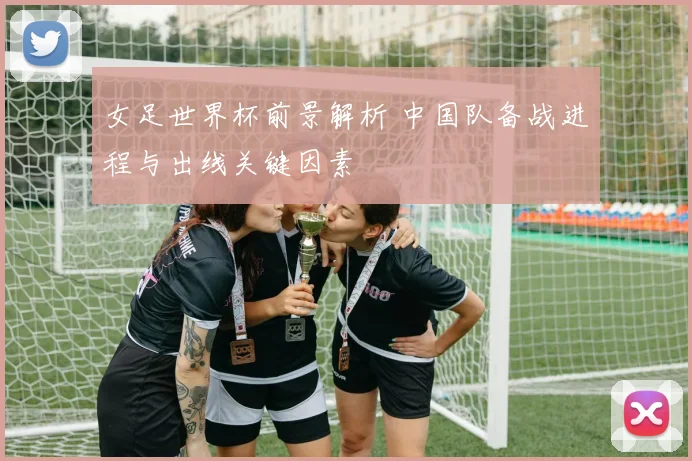 女足世界杯前景解析 中国队备战进程与出线关键因素