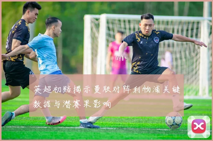 英超初赔揭示曼联对阵利物浦关键数据与潜赛果影响