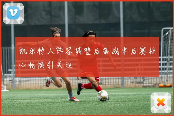 凯尔特人阵容调整后备战季后赛核心轮换引关注