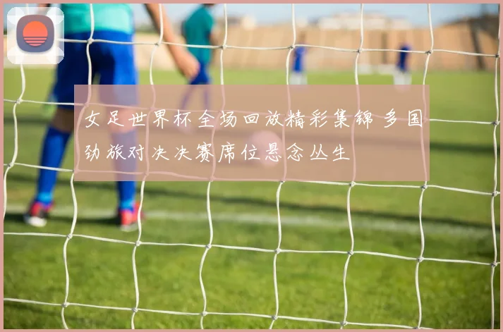 女足世界杯全场回放精彩集锦 多国劲旅对决决赛席位悬念丛生