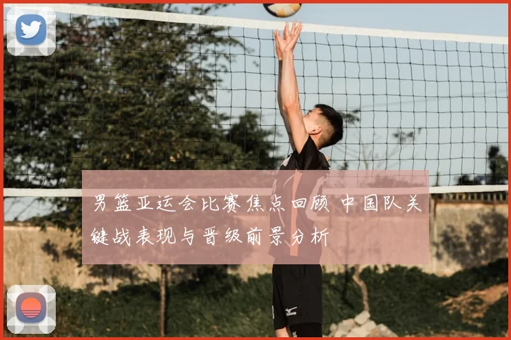 男篮亚运会比赛焦点回顾 中国队关键战表现与晋级前景分析