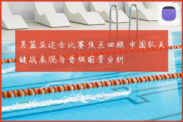 男篮亚运会比赛焦点回顾 中国队关键战表现与晋级前景分析