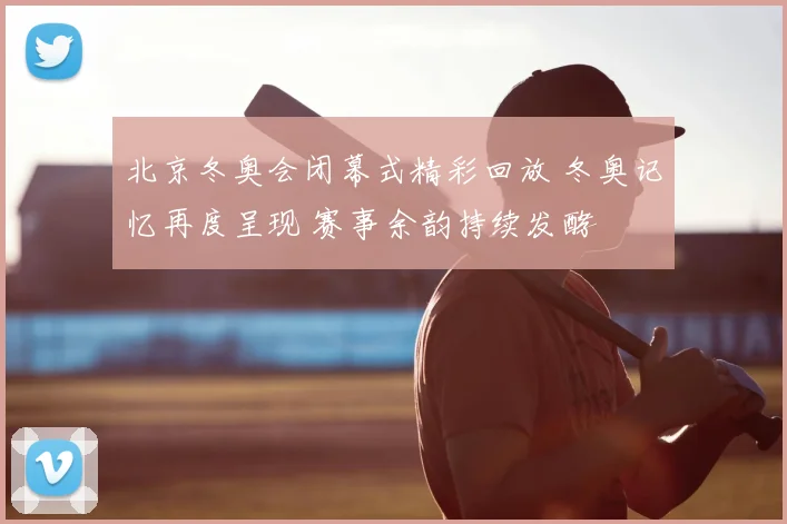 北京冬奥会闭幕式精彩回放 冬奥记忆再度呈现 赛事余韵持续发酵