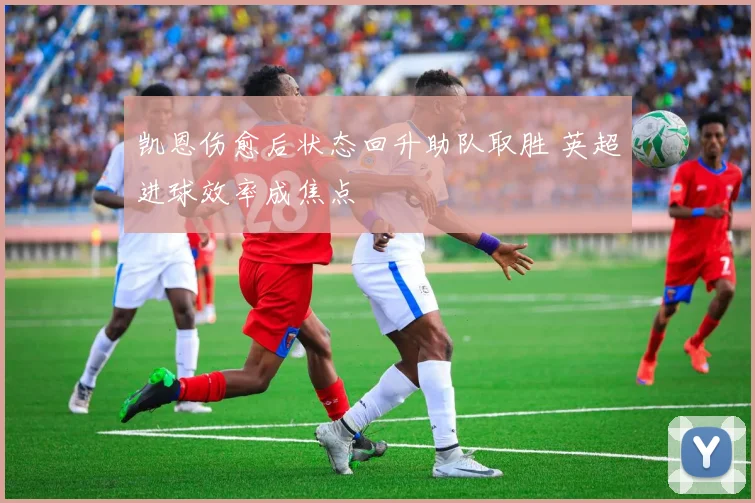 凯恩伤愈后状态回升助队取胜 英超进球效率成焦点