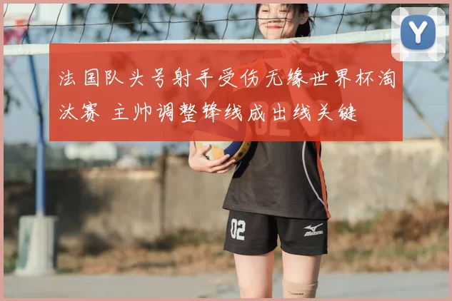 法国队头号射手受伤无缘世界杯淘汰赛 主帅调整锋线成出线关键