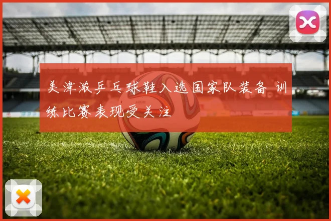 美津浓乒乓球鞋入选国家队装备 训练比赛表现受关注