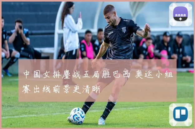 中国女排鏖战五局胜巴西 奥运小组赛出线前景更清晰