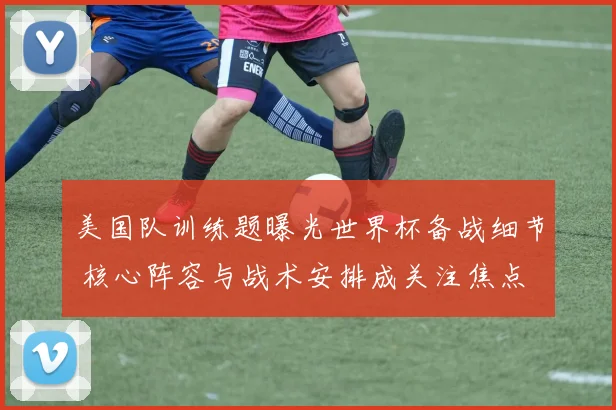 美国队训练题曝光世界杯备战细节 核心阵容与战术安排成关注焦点