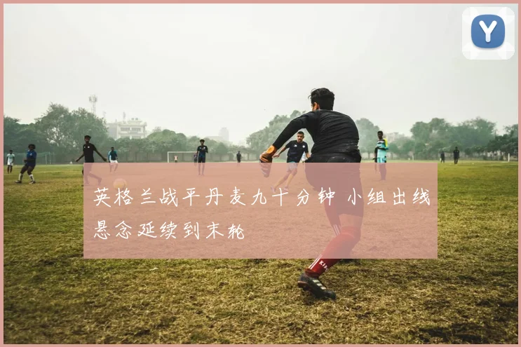 英格兰战平丹麦九十分钟 小组出线悬念延续到末轮
