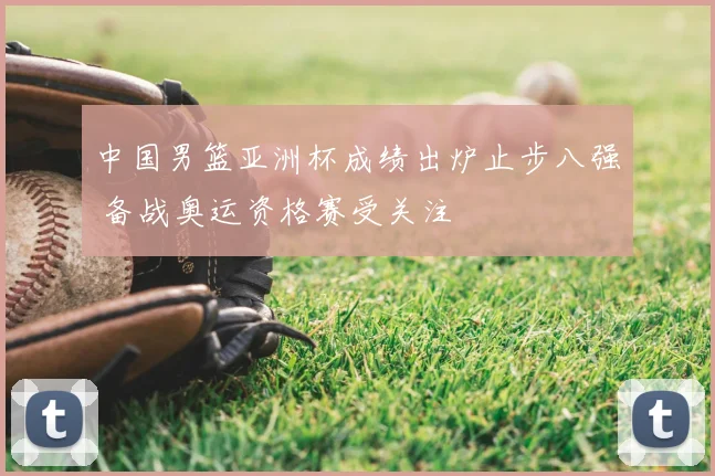 中国男篮亚洲杯成绩出炉止步八强 备战奥运资格赛受关注