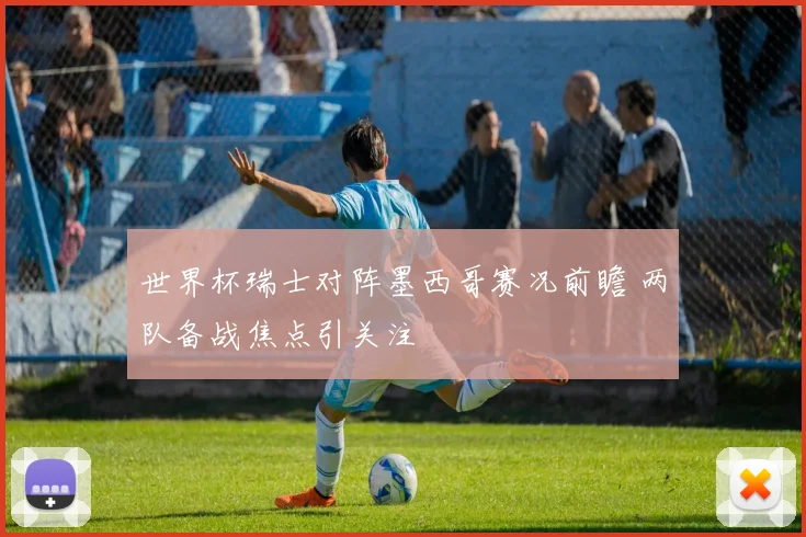 世界杯瑞士对阵墨西哥赛况前瞻 两队备战焦点引关注