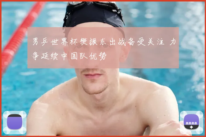 男乒世界杯樊振东出战备受关注 力争延续中国队优势