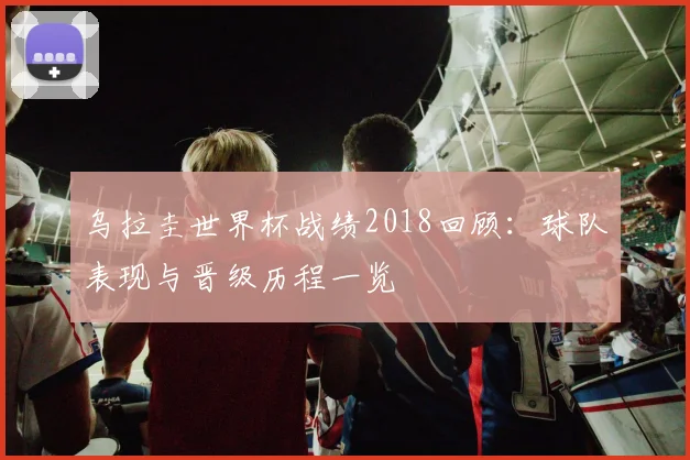 乌拉圭世界杯战绩2018回顾:球队表现与晋级历程一览
